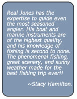 Real Jones has the expertise to guide even the most seasoned angler. His boat and marine instruments are of the highest quality, and his knowledge of fishing is second to none. The phenomenal fishing, great scenery, and sunny weather made for the best fishing trip ever!!
